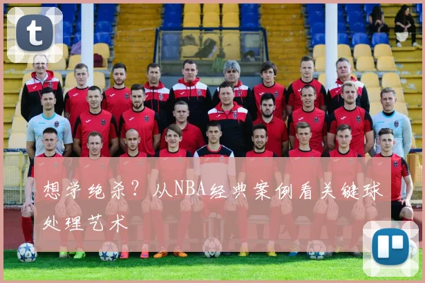 想学绝杀?从NBA经典案例看关键球处理艺术