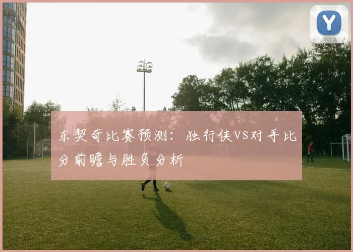 东契奇比赛预测：独行侠vs对手比分前瞻与胜负分析