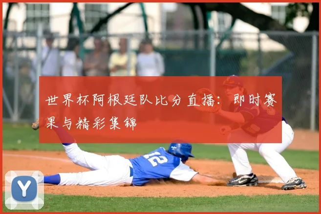 世界杯阿根廷队比分直播：即时赛果与精彩集锦