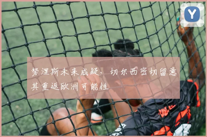 努涅斯未来成疑，切尔西密切留意其重返欧洲可能性