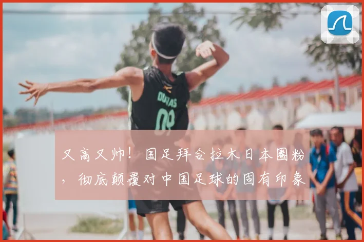 又高又帅！国足拜合拉木日本圈粉，彻底颠覆对中国足球的固有印象