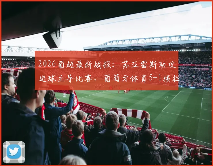 2026葡超最新战报：苏亚雷斯助攻进球主导比赛，葡萄牙体育5-1横扫吉马良斯，距离欧冠区仅一步之遥