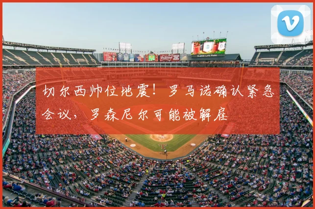 切尔西帅位地震！罗马诺确认紧急会议，罗森尼尔可能被解雇