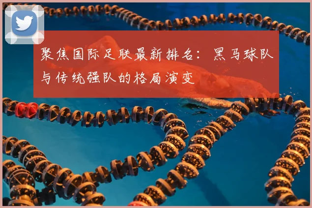 聚焦国际足联最新排名：黑马球队与传统强队的格局演变