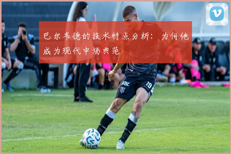 巴尔韦德的技术特点分析：为何他成为现代中场典范