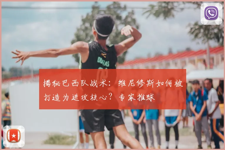 揭秘巴西队战术：维尼修斯如何被打造为进攻核心？专家推球