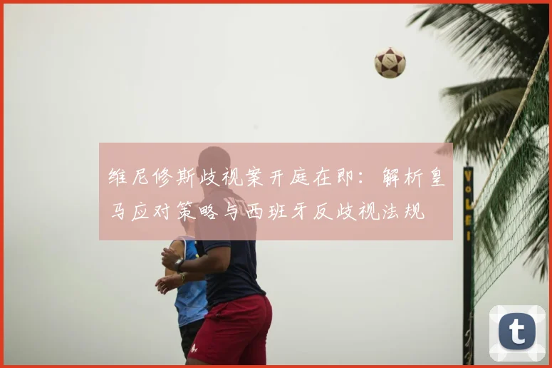 维尼修斯歧视案开庭在即：解析皇马应对策略与西班牙反歧视法规