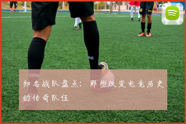 知名战队盘点：那些改变电竞历史的传奇队伍