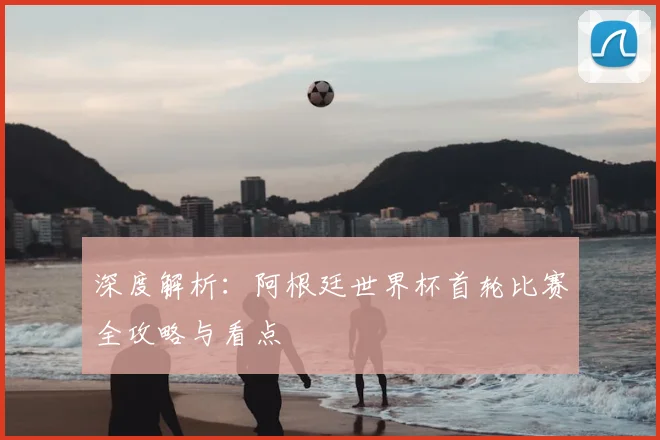 深度解析：阿根廷世界杯首轮比赛全攻略与看点