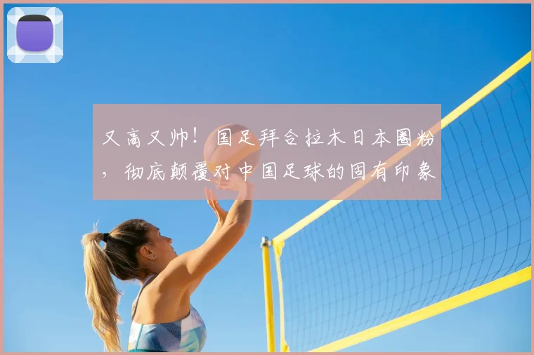 又高又帅！国足拜合拉木日本圈粉，彻底颠覆对中国足球的固有印象