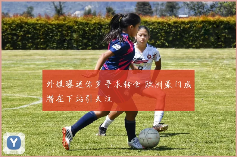 外媒曝迷你罗寻求转会 欧洲豪门成潜在下站引关注