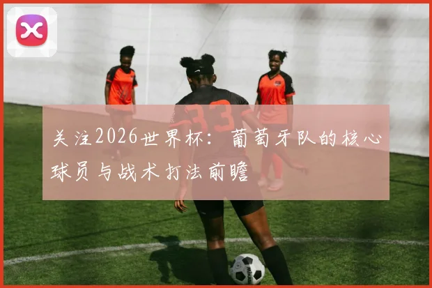 关注2026世界杯：葡萄牙队的核心球员与战术打法前瞻