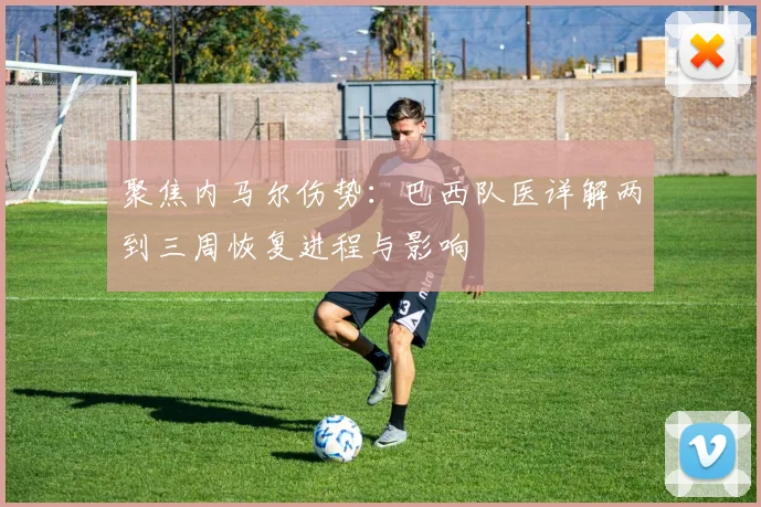 聚焦内马尔伤势:巴西队医详解两到三周恢复进程与影响